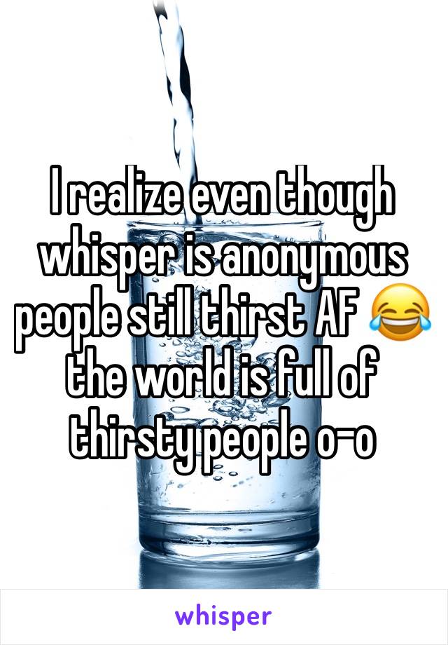 I realize even though whisper is anonymous people still thirst AF 😂 the world is full of thirsty people o-o