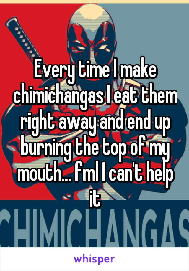 Every time I make chimichangas I eat them right away and end up burning the top of my mouth... fml I can't help it