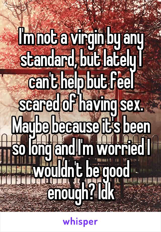 I'm not a virgin by any standard, but lately I can't help but feel scared of having sex. Maybe because it's been so long and I'm worried I wouldn't be good enough? Idk