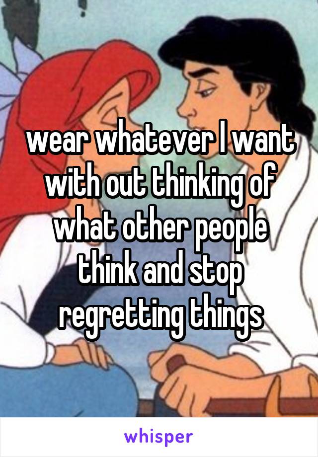 wear whatever I want with out thinking of what other people think and stop regretting things
