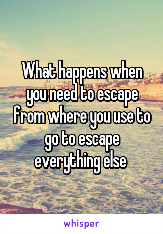 What happens when you need to escape from where you use to go to escape everything else 