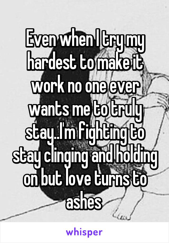 Even when I try my hardest to make it work no one ever wants me to truly stay..I'm fighting to stay clinging and holding on but love turns to ashes 