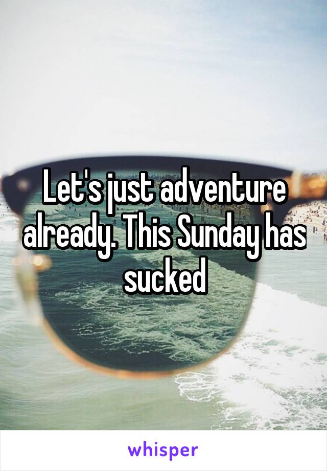 Let's just adventure already. This Sunday has sucked