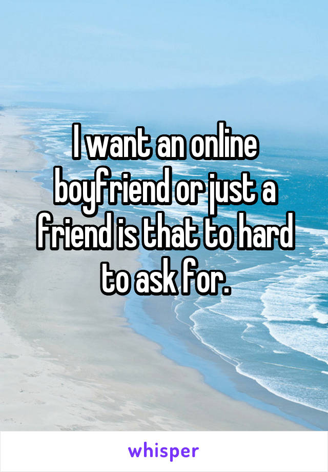 I want an online boyfriend or just a friend is that to hard to ask for.
