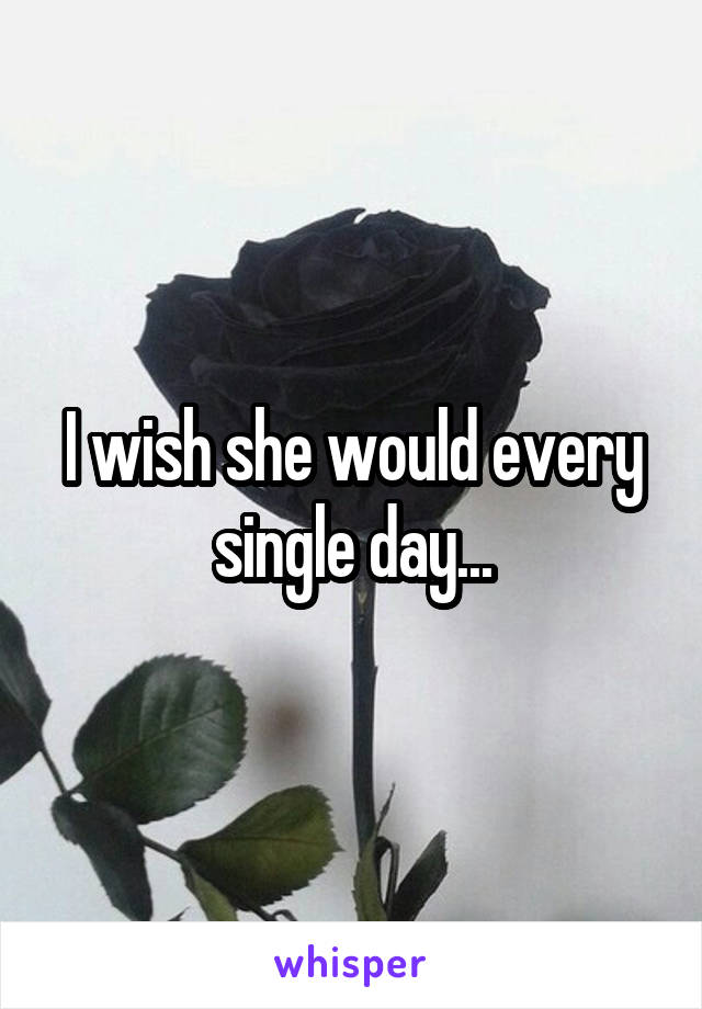 I wish she would every single day...