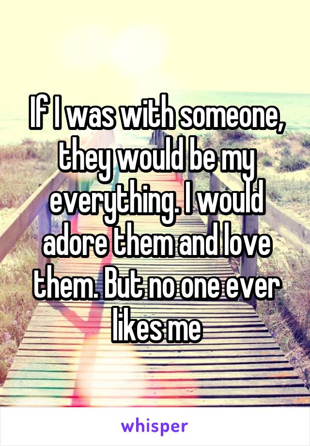 If I was with someone, they would be my everything. I would adore them and love them. But no one ever likes me
