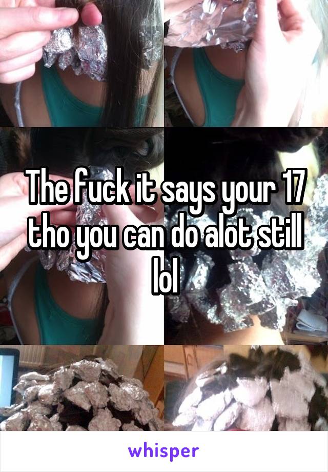 The fuck it says your 17 tho you can do alot still lol