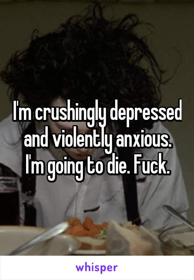 I'm crushingly depressed and violently anxious. I'm going to die. Fuck.