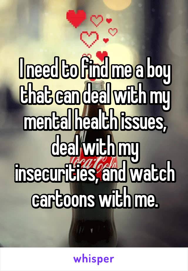 I need to find me a boy that can deal with my mental health issues, deal with my insecurities, and watch cartoons with me.