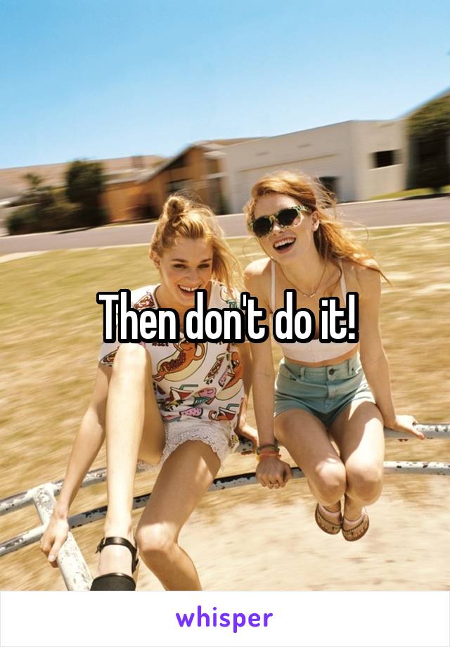 Then don't do it!