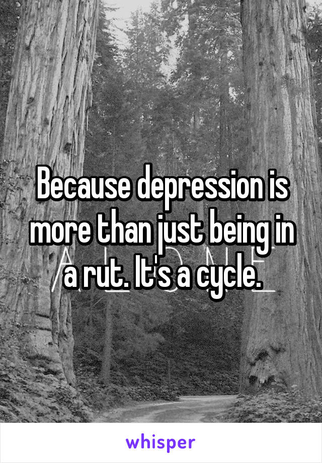 Because depression is more than just being in a rut. It's a cycle.