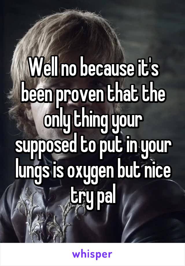Well no because it's been proven that the only thing your supposed to put in your lungs is oxygen but nice try pal
