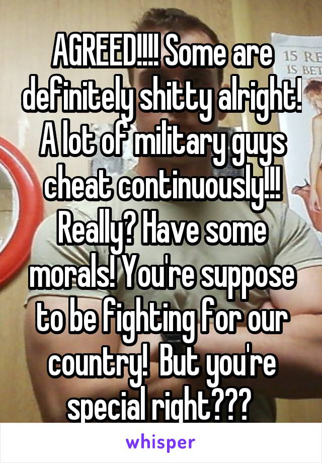 AGREED!!!! Some are definitely shitty alright! A lot of military guys cheat continuously!!! Really? Have some morals! You're suppose to be fighting for our country!  But you're special right??? 