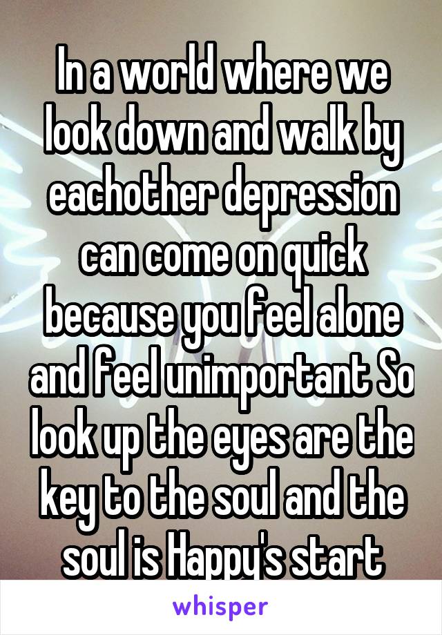 In a world where we look down and walk by eachother depression can come on quick because you feel alone and feel unimportant So look up the eyes are the key to the soul and the soul is Happy's start