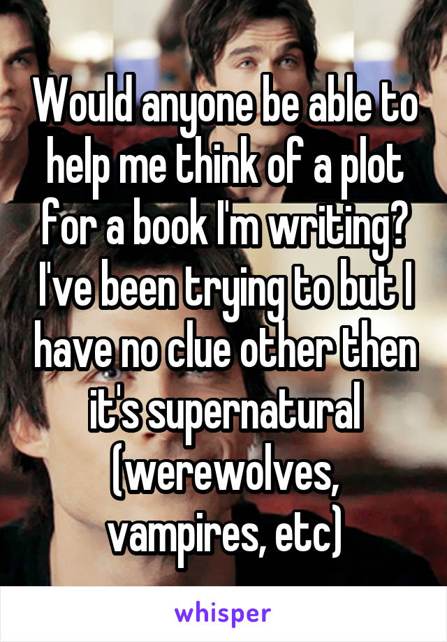 Would anyone be able to help me think of a plot for a book I'm writing? I've been trying to but I have no clue other then it's supernatural (werewolves, vampires, etc)