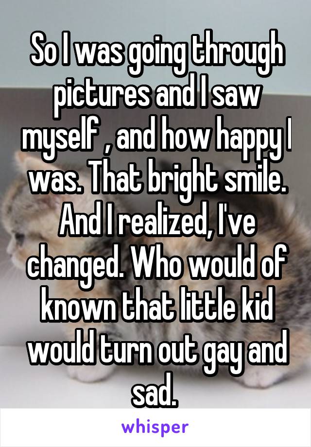 So I was going through pictures and I saw myself , and how happy I was. That bright smile. And I realized, I've changed. Who would of known that little kid would turn out gay and sad. 