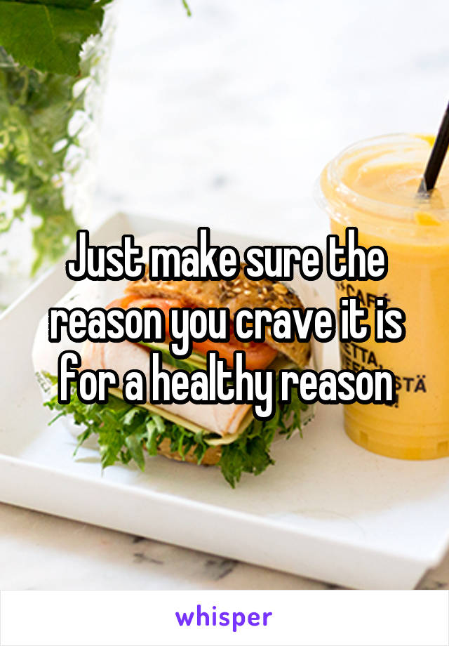 Just make sure the reason you crave it is for a healthy reason