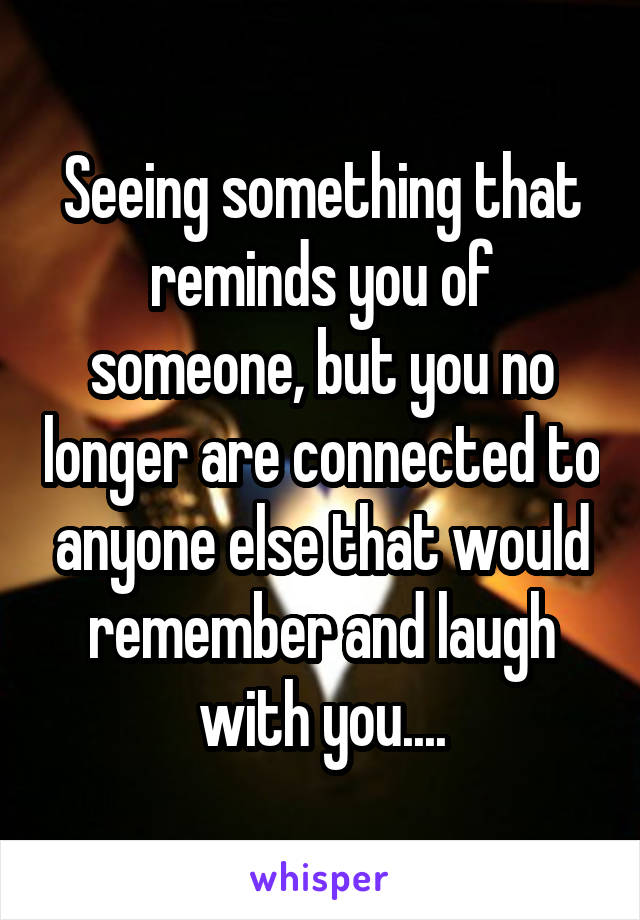 Seeing something that reminds you of someone, but you no longer are connected to anyone else that would remember and laugh with you....