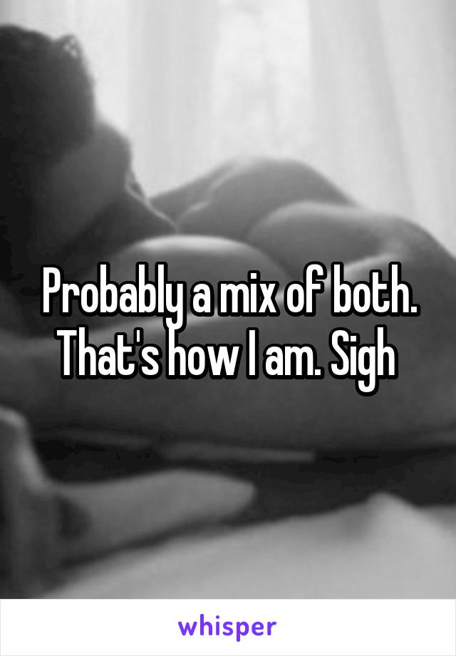 Probably a mix of both. That's how I am. Sigh 