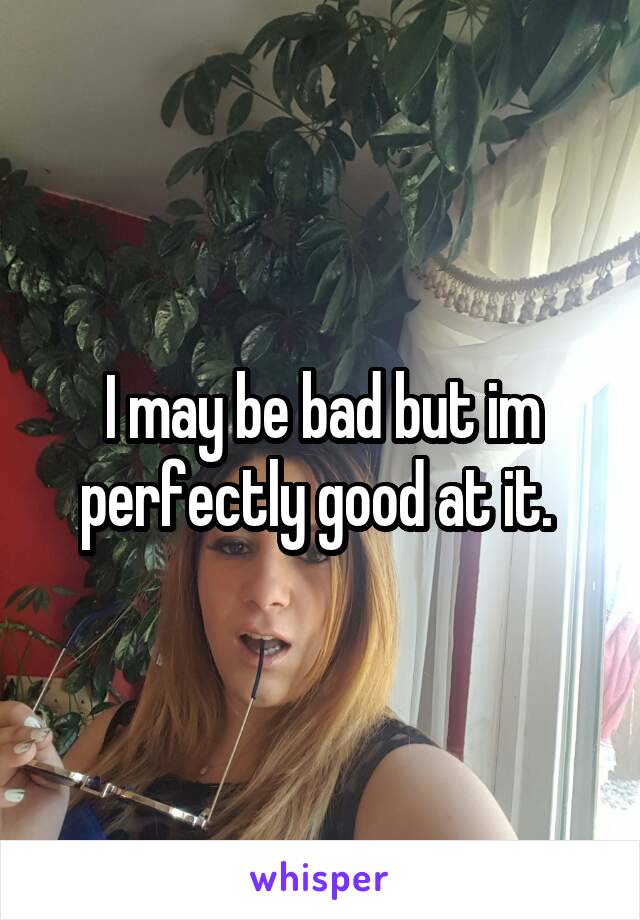 I may be bad but im perfectly good at it. 