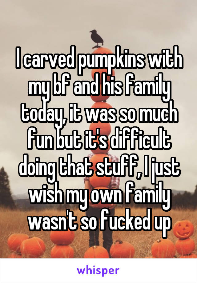 I carved pumpkins with my bf and his family today, it was so much fun but it's difficult doing that stuff, I just wish my own family wasn't so fucked up