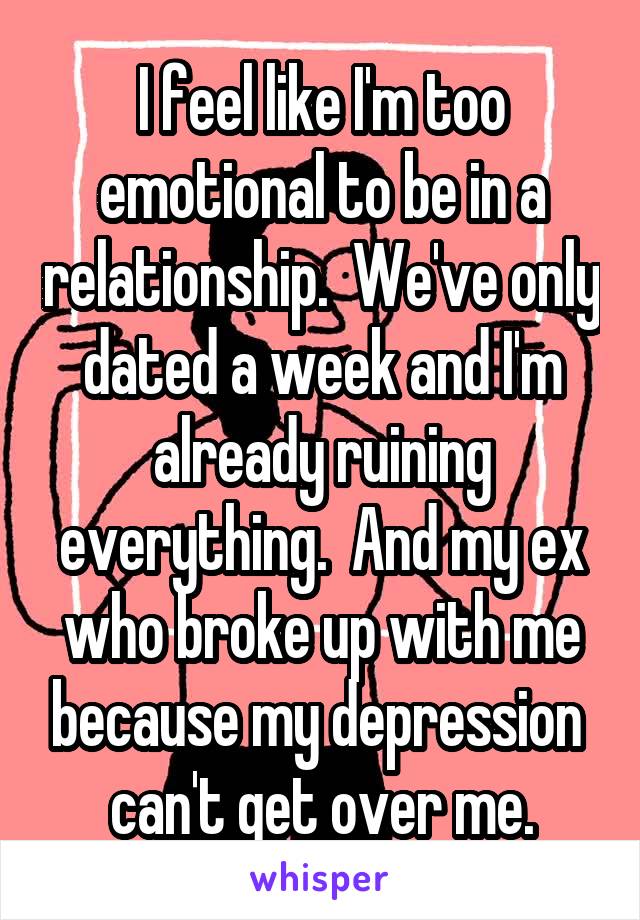 I feel like I'm too emotional to be in a relationship.  We've only dated a week and I'm already ruining everything.  And my ex who broke up with me because my depression  can't get over me.