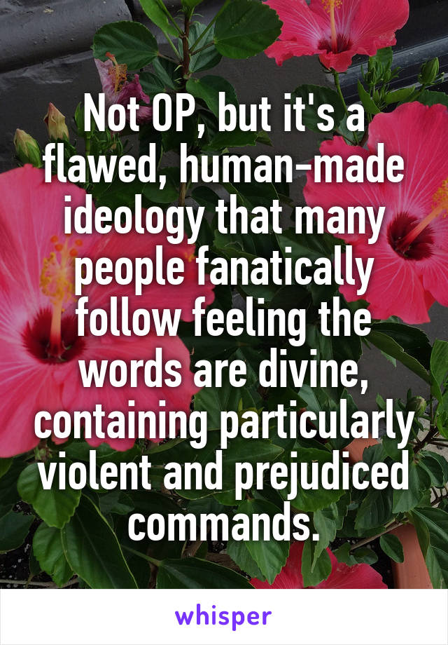 Not OP, but it's a flawed, human-made ideology that many people fanatically follow feeling the words are divine, containing particularly violent and prejudiced commands.