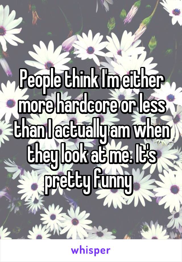 People think I'm either more hardcore or less than I actually am when they look at me. It's pretty funny  