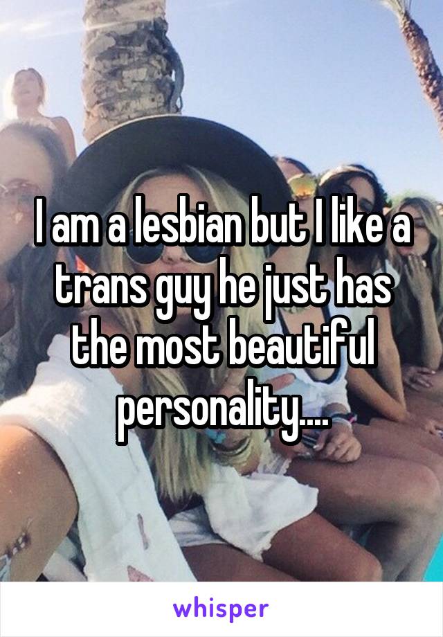 I am a lesbian but I like a trans guy he just has the most beautiful personality....