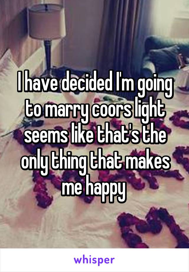 I have decided I'm going to marry coors light seems like that's the only thing that makes me happy 