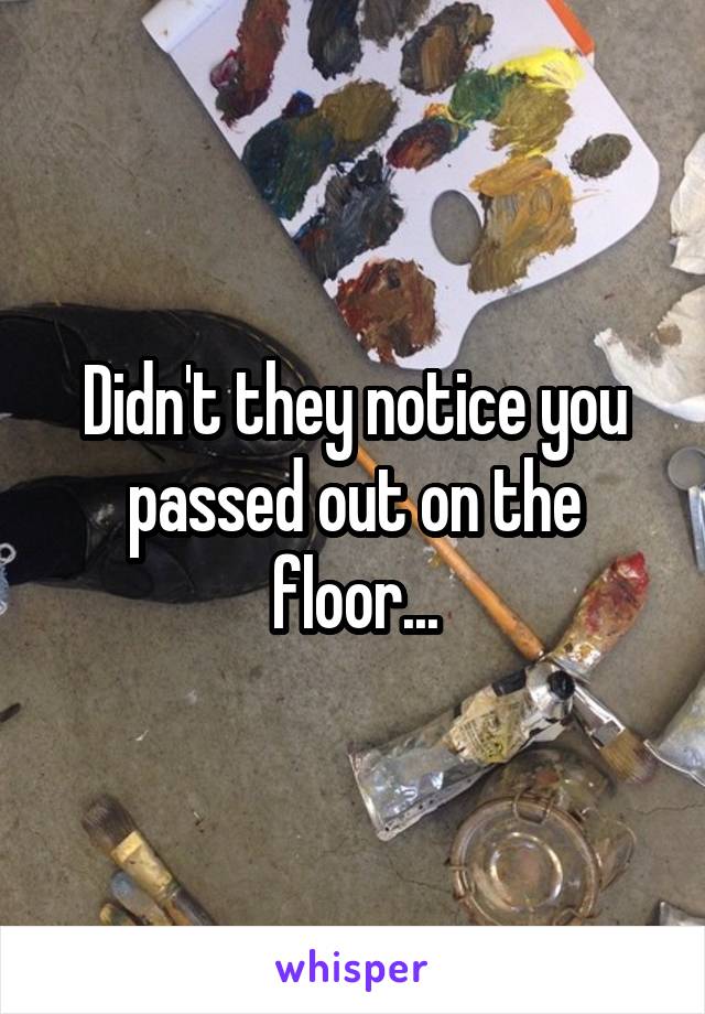 Didn't they notice you passed out on the floor...