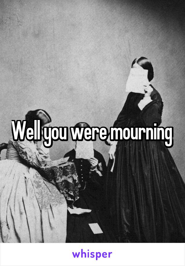 Well you were mourning.