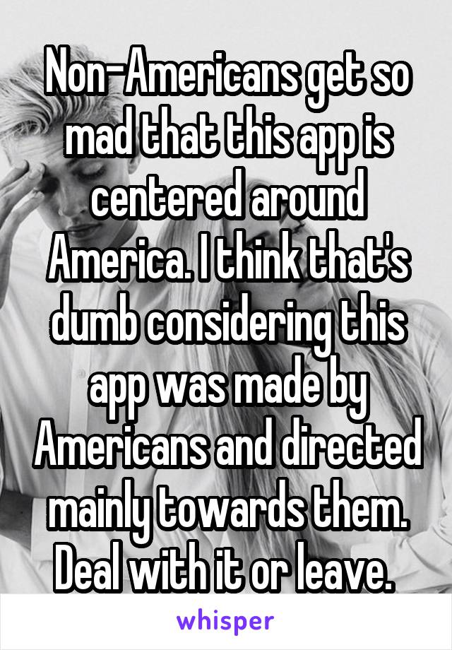 Non-Americans get so mad that this app is centered around America. I think that's dumb considering this app was made by Americans and directed mainly towards them. Deal with it or leave. 