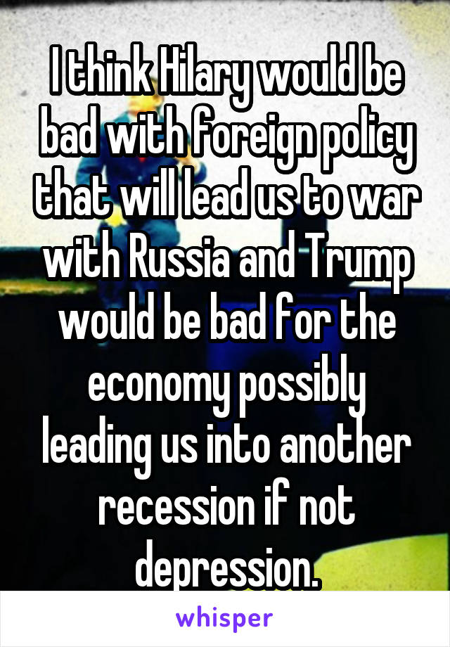 I think Hilary would be bad with foreign policy that will lead us to war with Russia and Trump would be bad for the economy possibly leading us into another recession if not depression.