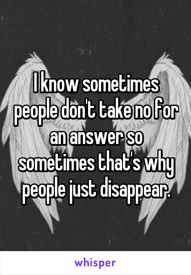 I know sometimes people don't take no for an answer so sometimes that's why people just disappear.