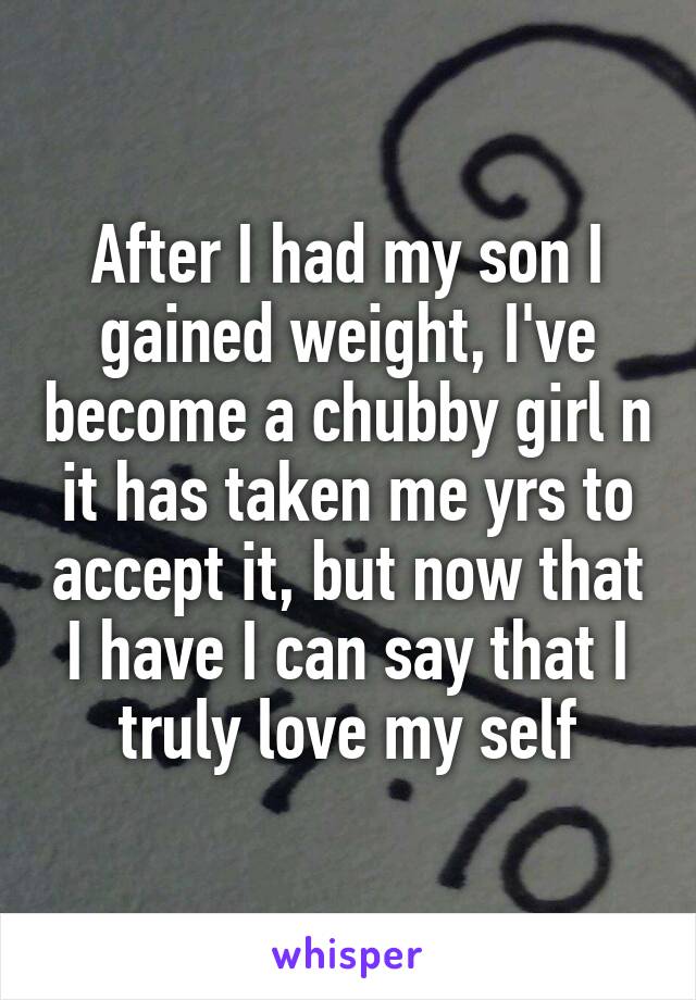 After I had my son I gained weight, I've become a chubby girl n it has taken me yrs to accept it, but now that I have I can say that I truly love my self