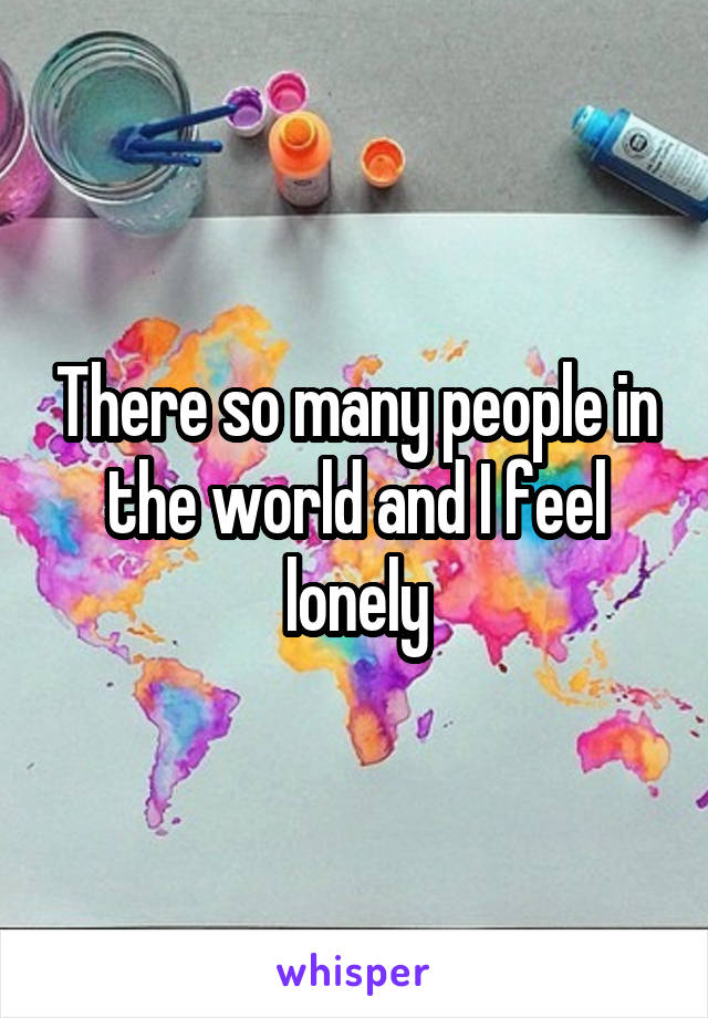There so many people in the world and I feel lonely