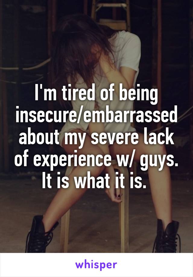 I'm tired of being insecure/embarrassed about my severe lack of experience w/ guys. It is what it is. 