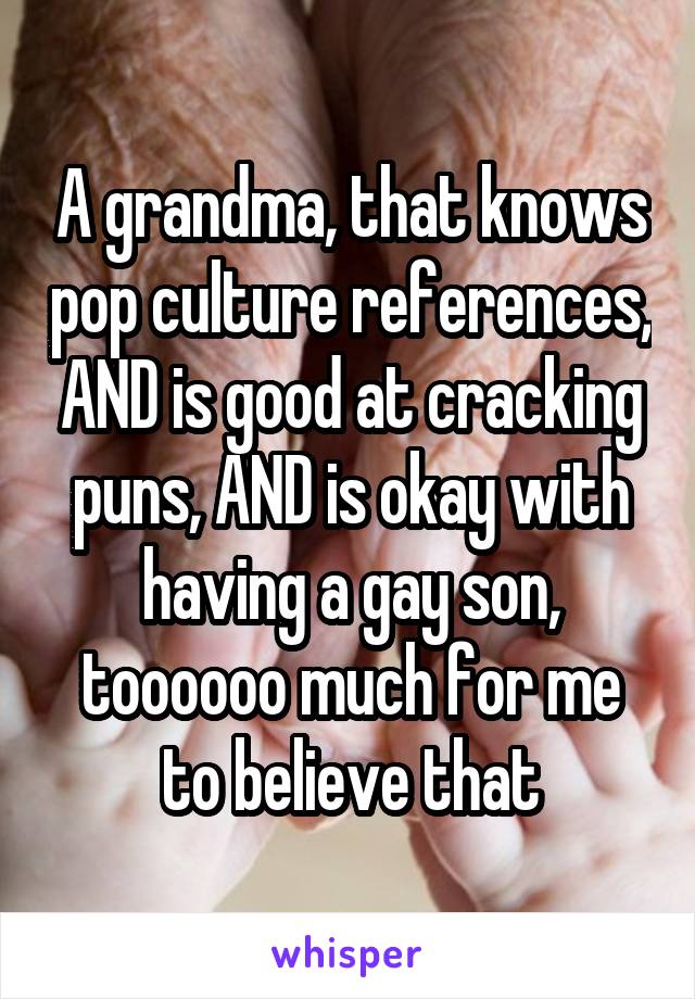 A grandma, that knows pop culture references, AND is good at cracking puns, AND is okay with having a gay son, toooooo much for me to believe that