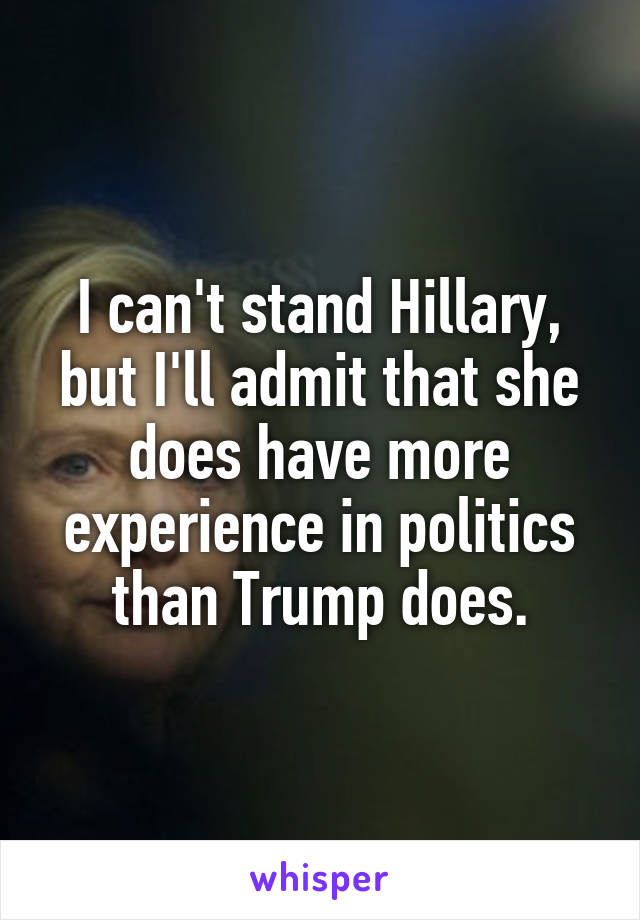 I can't stand Hillary, but I'll admit that she does have more experience in politics than Trump does.