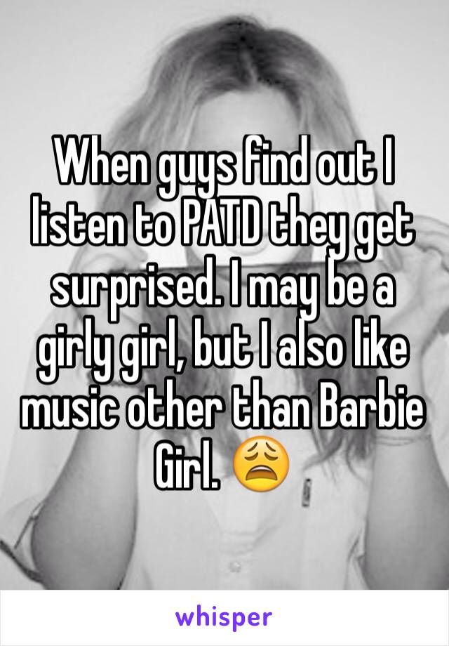 When guys find out I listen to PATD they get surprised. I may be a girly girl, but I also like music other than Barbie Girl. 😩