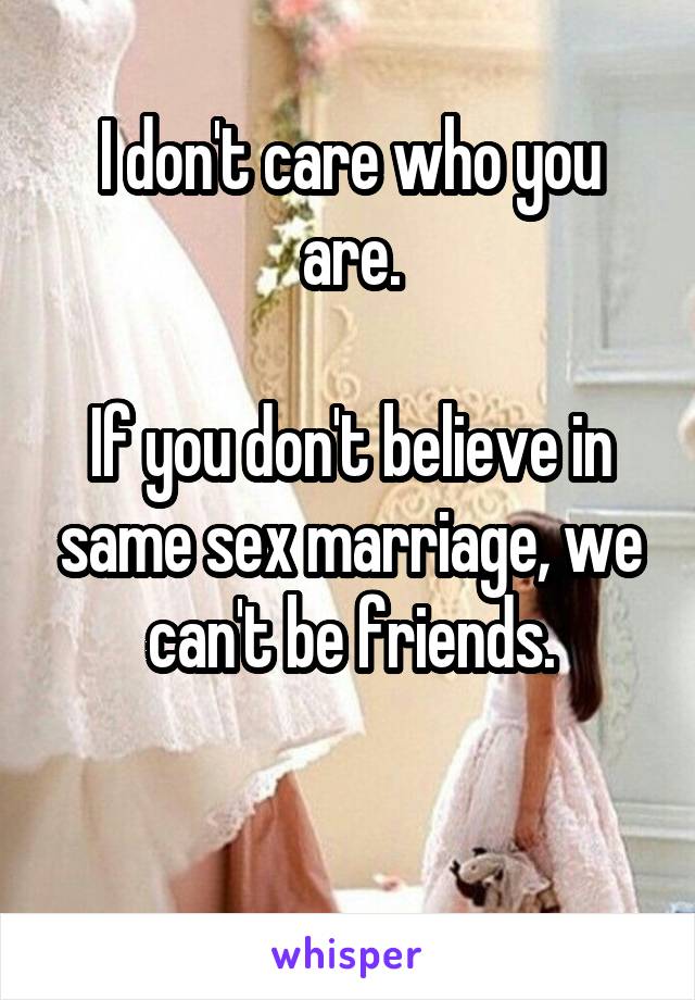 I don't care who you are.

If you don't believe in same sex marriage, we can't be friends.

