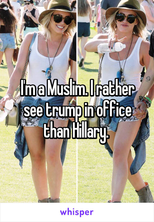 I'm a Muslim. I rather see trump in office than Hillary. 