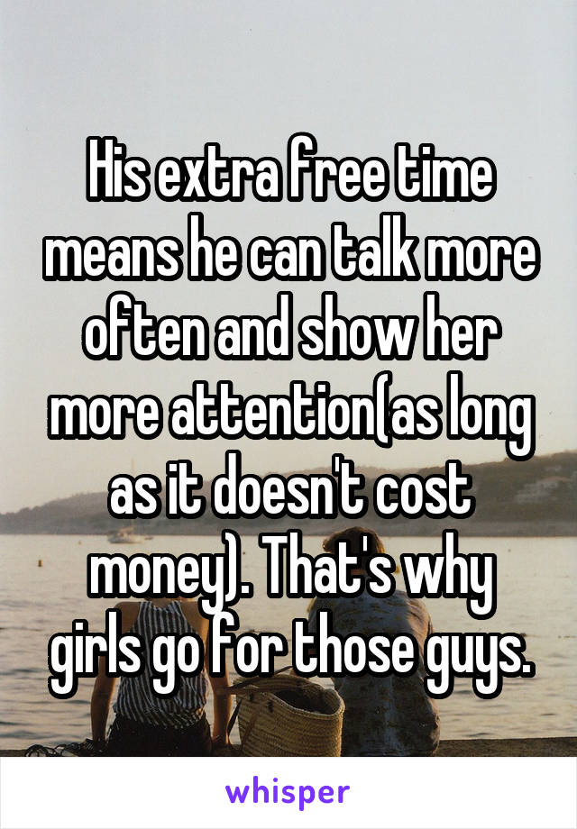 His extra free time means he can talk more often and show her more attention(as long as it doesn't cost money). That's why girls go for those guys.