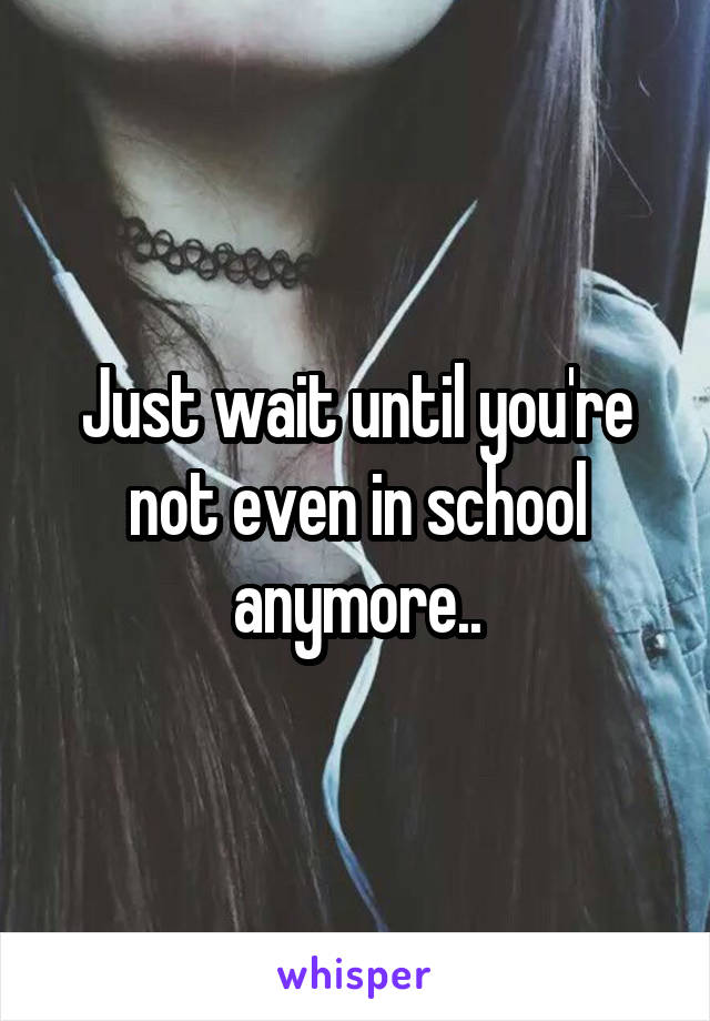 Just wait until you're not even in school anymore..