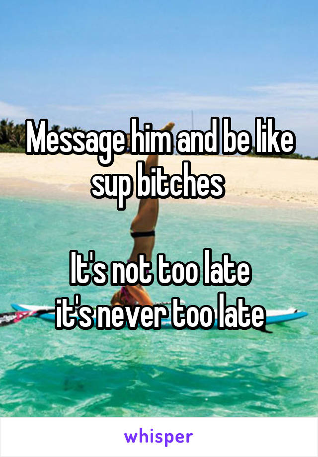 Message him and be like sup bitches 

It's not too late
 it's never too late 