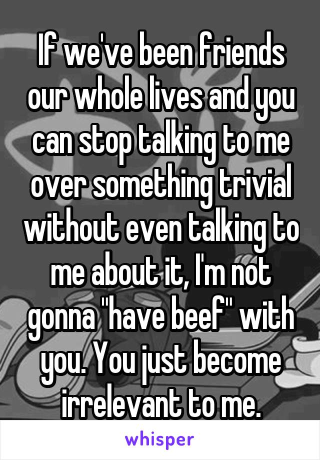 If we've been friends our whole lives and you can stop talking to me over something trivial without even talking to me about it, I'm not gonna "have beef" with you. You just become irrelevant to me.