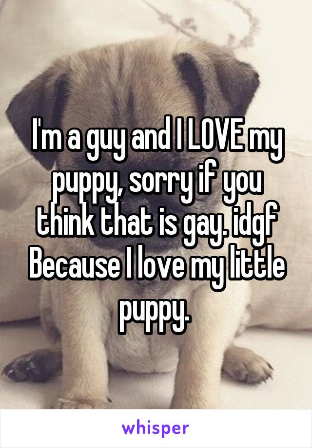 I'm a guy and I LOVE my puppy, sorry if you think that is gay. idgf Because I love my little puppy. 