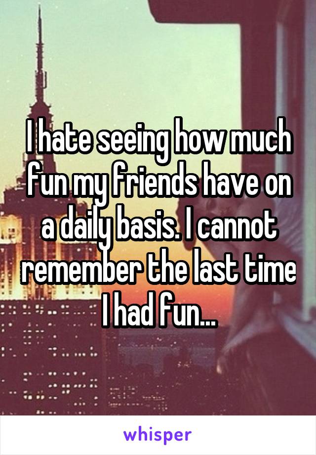 I hate seeing how much fun my friends have on a daily basis. I cannot remember the last time I had fun...