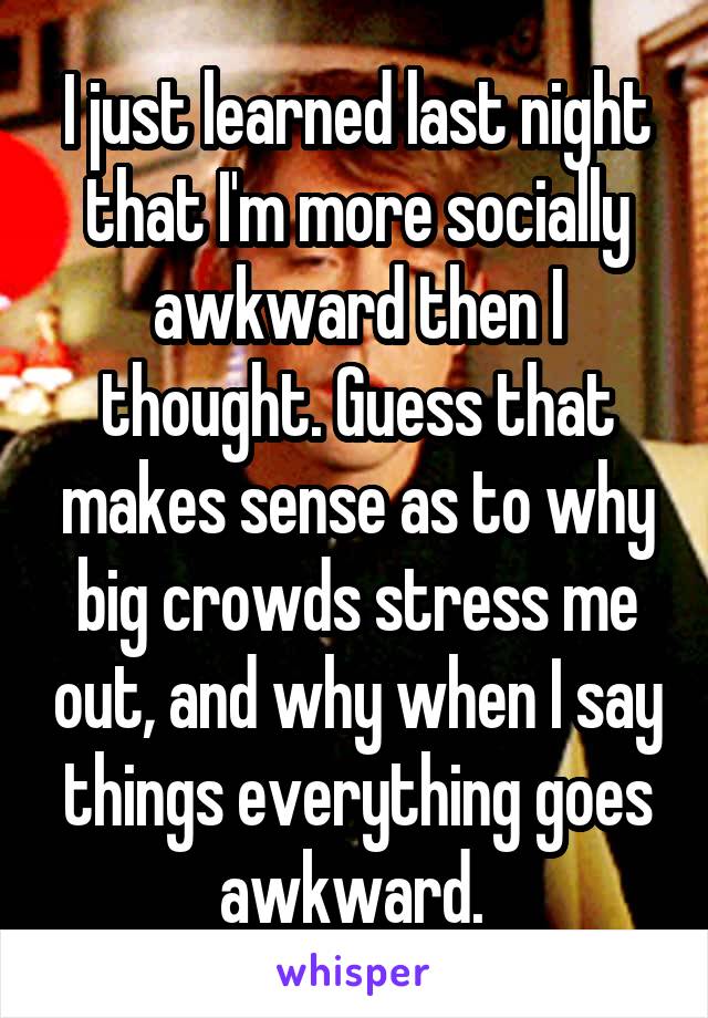 I just learned last night that I'm more socially awkward then I thought. Guess that makes sense as to why big crowds stress me out, and why when I say things everything goes awkward. 